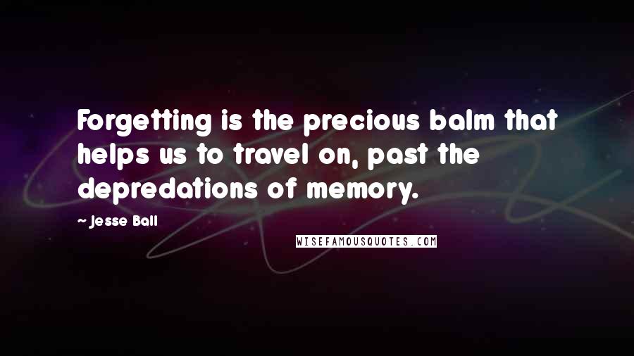 Jesse Ball Quotes: Forgetting is the precious balm that helps us to travel on, past the depredations of memory.