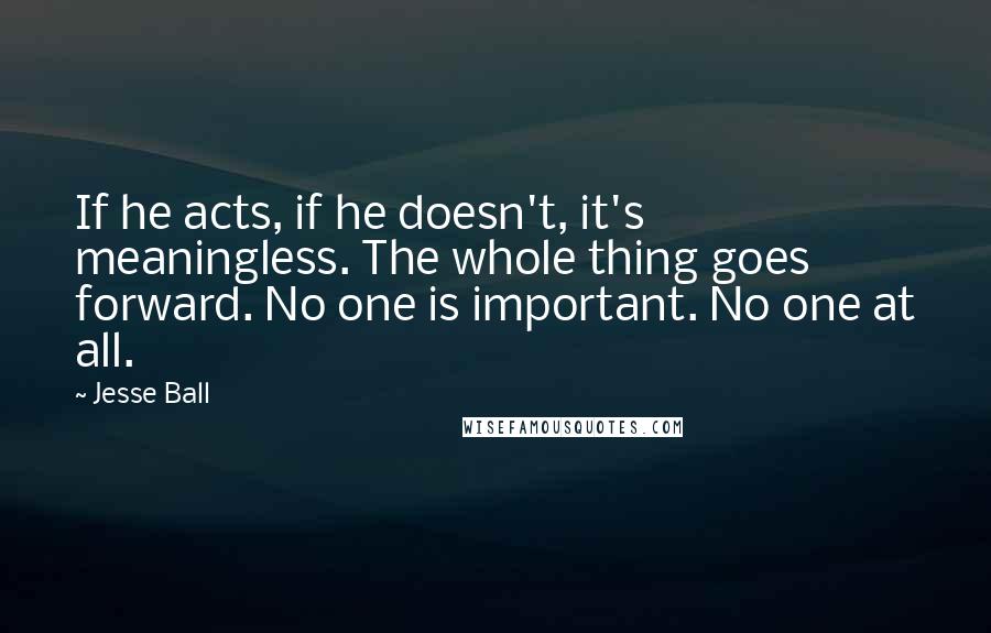 Jesse Ball Quotes: If he acts, if he doesn't, it's meaningless. The whole thing goes forward. No one is important. No one at all.