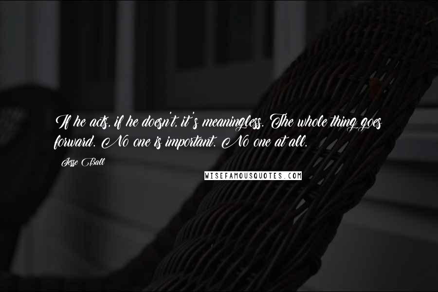 Jesse Ball Quotes: If he acts, if he doesn't, it's meaningless. The whole thing goes forward. No one is important. No one at all.