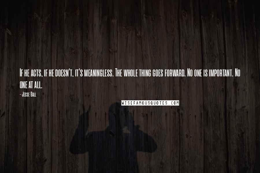Jesse Ball Quotes: If he acts, if he doesn't, it's meaningless. The whole thing goes forward. No one is important. No one at all.