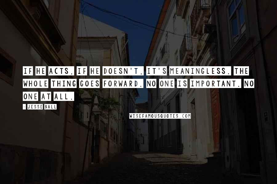 Jesse Ball Quotes: If he acts, if he doesn't, it's meaningless. The whole thing goes forward. No one is important. No one at all.