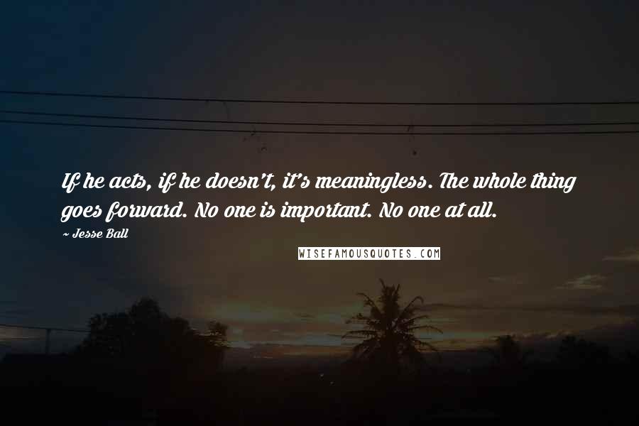 Jesse Ball Quotes: If he acts, if he doesn't, it's meaningless. The whole thing goes forward. No one is important. No one at all.