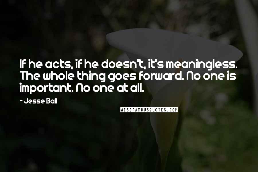 Jesse Ball Quotes: If he acts, if he doesn't, it's meaningless. The whole thing goes forward. No one is important. No one at all.