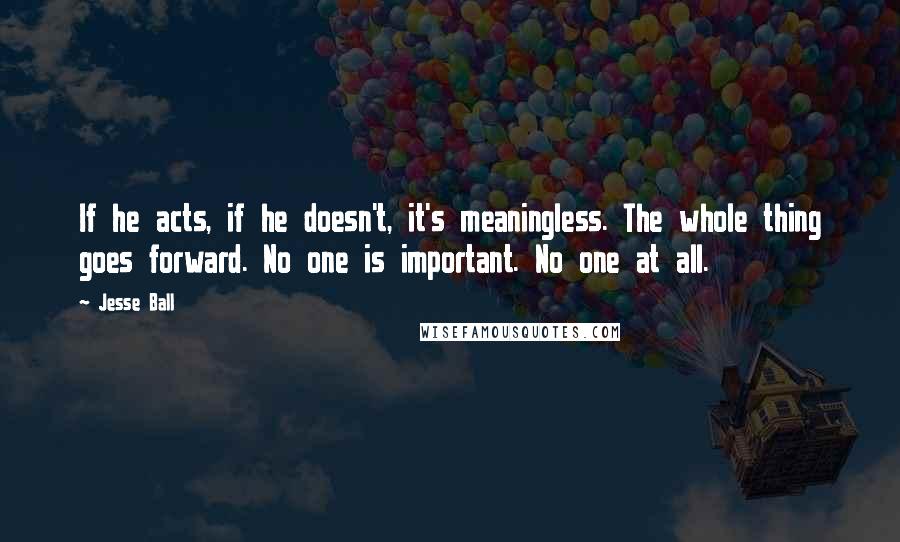 Jesse Ball Quotes: If he acts, if he doesn't, it's meaningless. The whole thing goes forward. No one is important. No one at all.