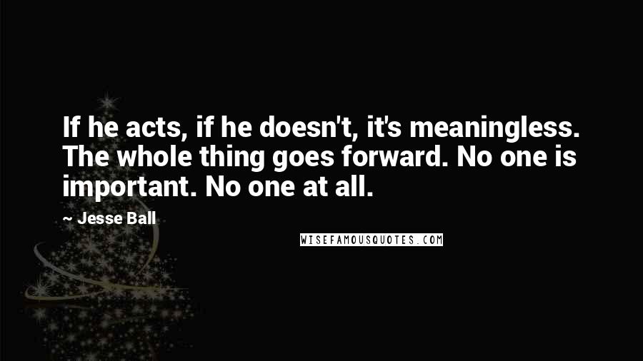 Jesse Ball Quotes: If he acts, if he doesn't, it's meaningless. The whole thing goes forward. No one is important. No one at all.