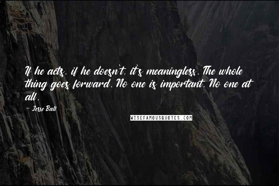 Jesse Ball Quotes: If he acts, if he doesn't, it's meaningless. The whole thing goes forward. No one is important. No one at all.