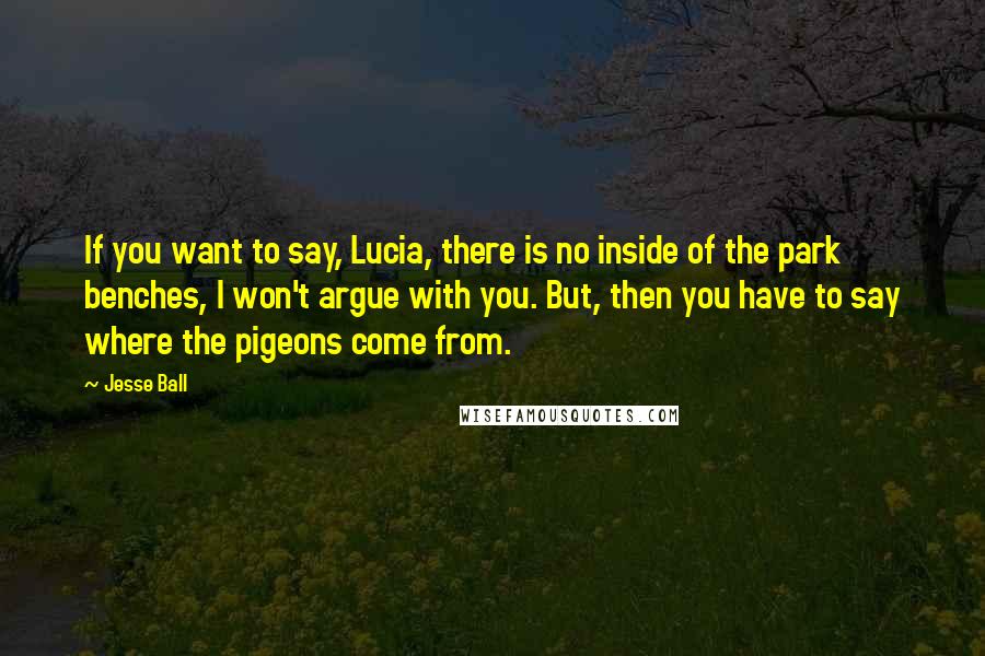 Jesse Ball Quotes: If you want to say, Lucia, there is no inside of the park benches, I won't argue with you. But, then you have to say where the pigeons come from.