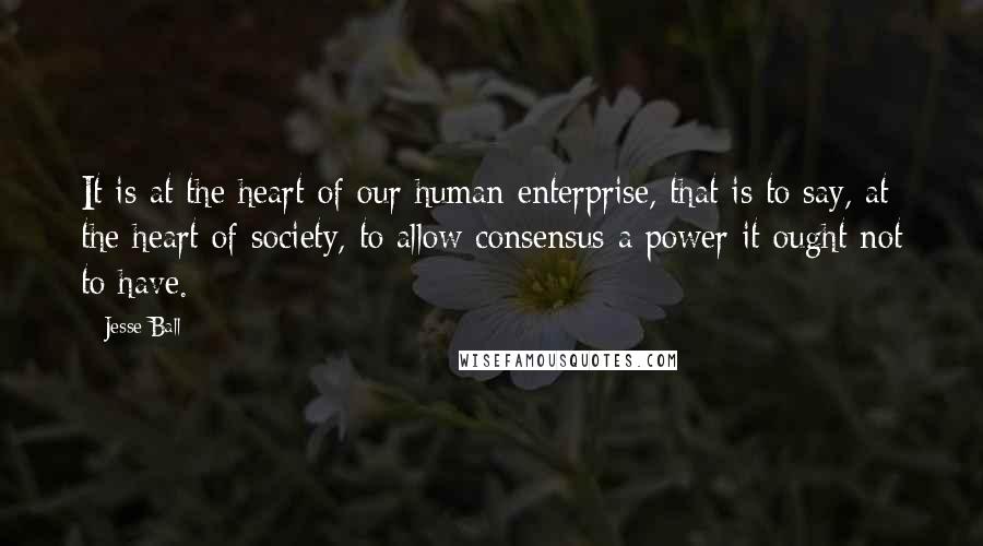Jesse Ball Quotes: It is at the heart of our human enterprise, that is to say, at the heart of society, to allow consensus a power it ought not to have.