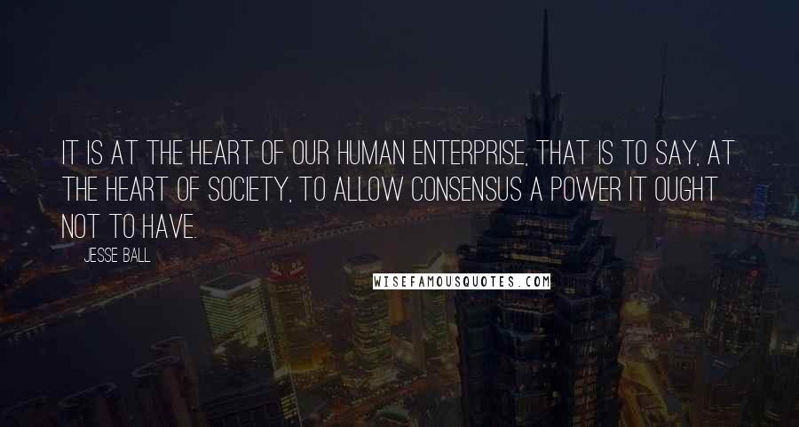Jesse Ball Quotes: It is at the heart of our human enterprise, that is to say, at the heart of society, to allow consensus a power it ought not to have.