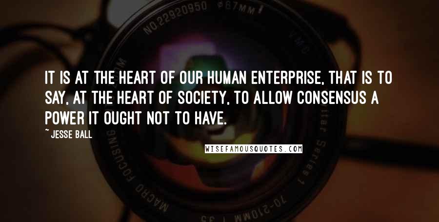 Jesse Ball Quotes: It is at the heart of our human enterprise, that is to say, at the heart of society, to allow consensus a power it ought not to have.