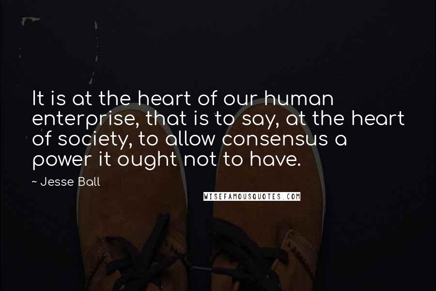 Jesse Ball Quotes: It is at the heart of our human enterprise, that is to say, at the heart of society, to allow consensus a power it ought not to have.