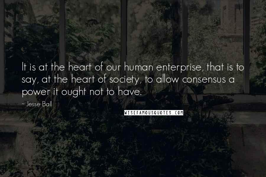 Jesse Ball Quotes: It is at the heart of our human enterprise, that is to say, at the heart of society, to allow consensus a power it ought not to have.