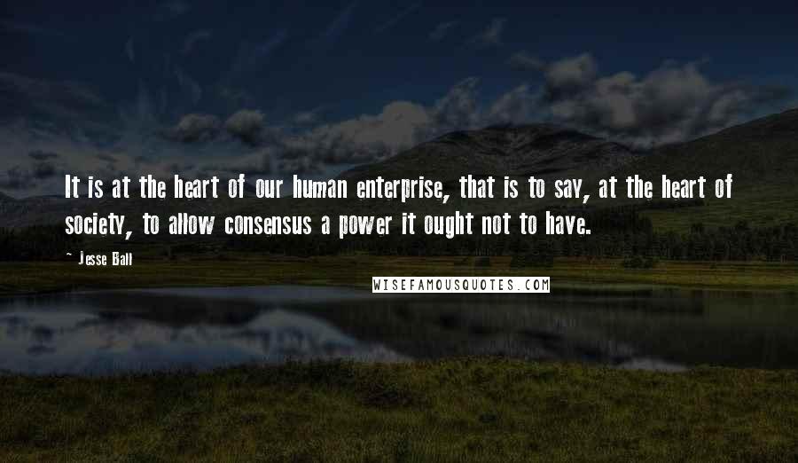 Jesse Ball Quotes: It is at the heart of our human enterprise, that is to say, at the heart of society, to allow consensus a power it ought not to have.