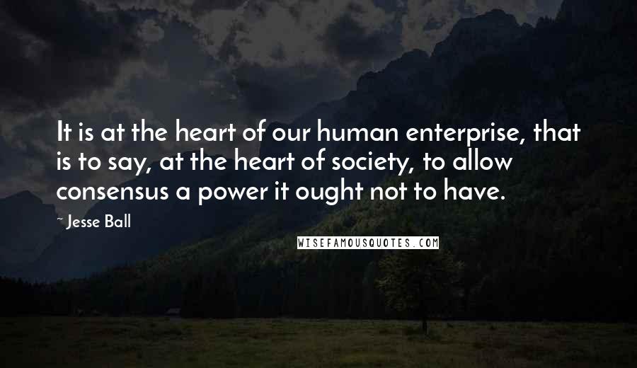 Jesse Ball Quotes: It is at the heart of our human enterprise, that is to say, at the heart of society, to allow consensus a power it ought not to have.