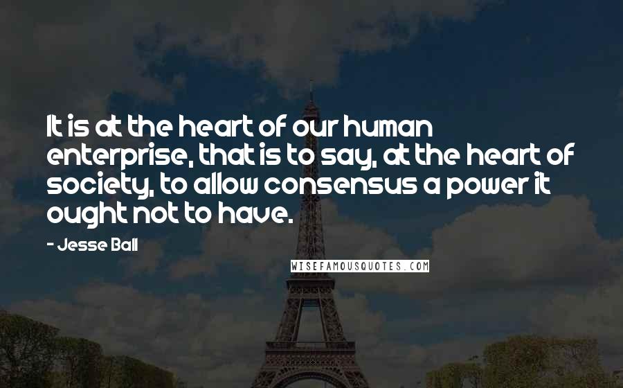 Jesse Ball Quotes: It is at the heart of our human enterprise, that is to say, at the heart of society, to allow consensus a power it ought not to have.