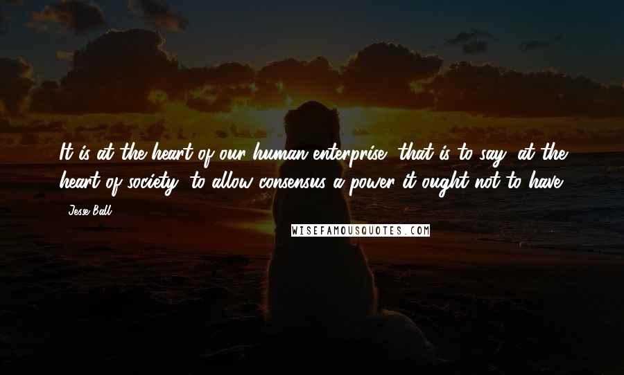 Jesse Ball Quotes: It is at the heart of our human enterprise, that is to say, at the heart of society, to allow consensus a power it ought not to have.