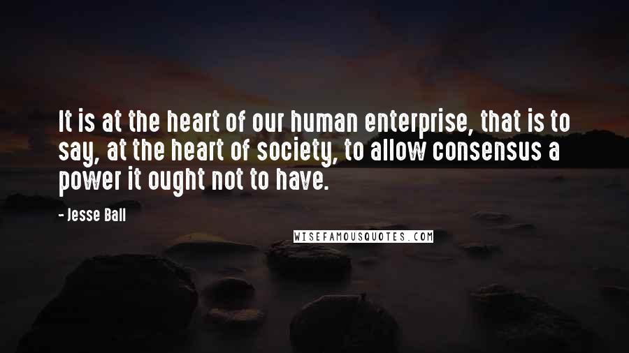 Jesse Ball Quotes: It is at the heart of our human enterprise, that is to say, at the heart of society, to allow consensus a power it ought not to have.