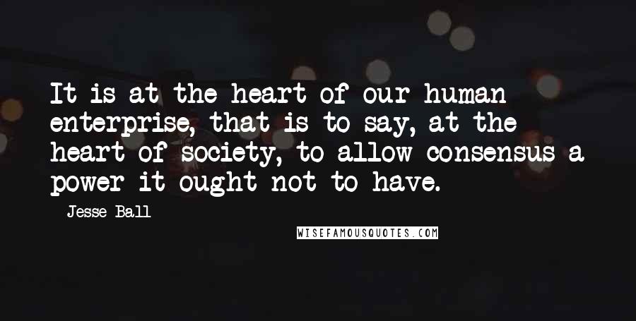 Jesse Ball Quotes: It is at the heart of our human enterprise, that is to say, at the heart of society, to allow consensus a power it ought not to have.