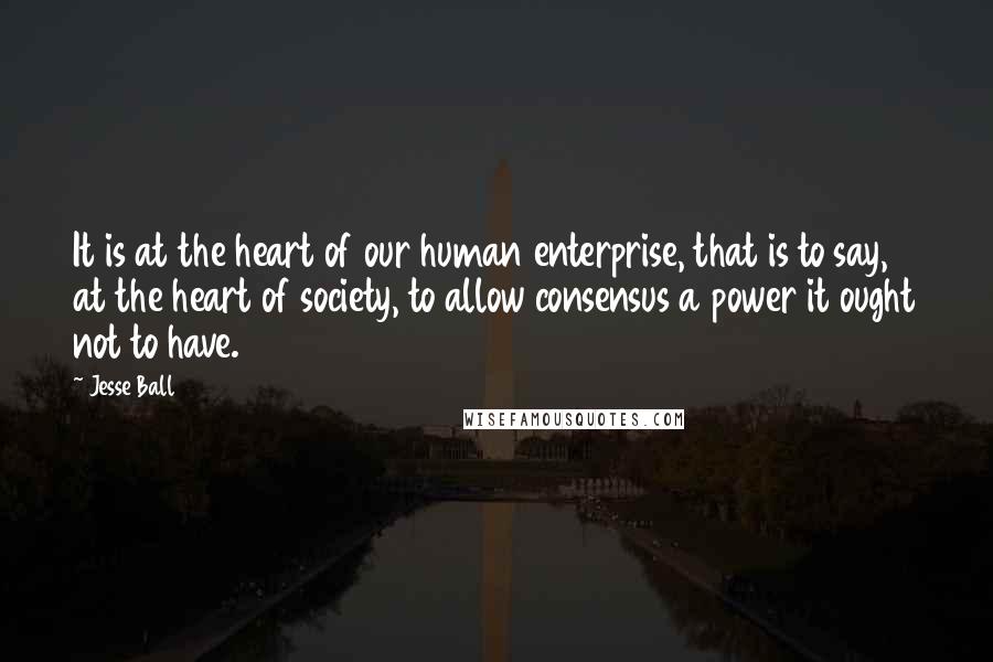 Jesse Ball Quotes: It is at the heart of our human enterprise, that is to say, at the heart of society, to allow consensus a power it ought not to have.