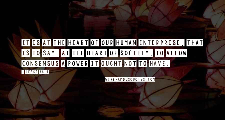 Jesse Ball Quotes: It is at the heart of our human enterprise, that is to say, at the heart of society, to allow consensus a power it ought not to have.