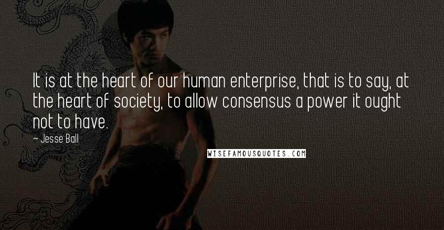 Jesse Ball Quotes: It is at the heart of our human enterprise, that is to say, at the heart of society, to allow consensus a power it ought not to have.