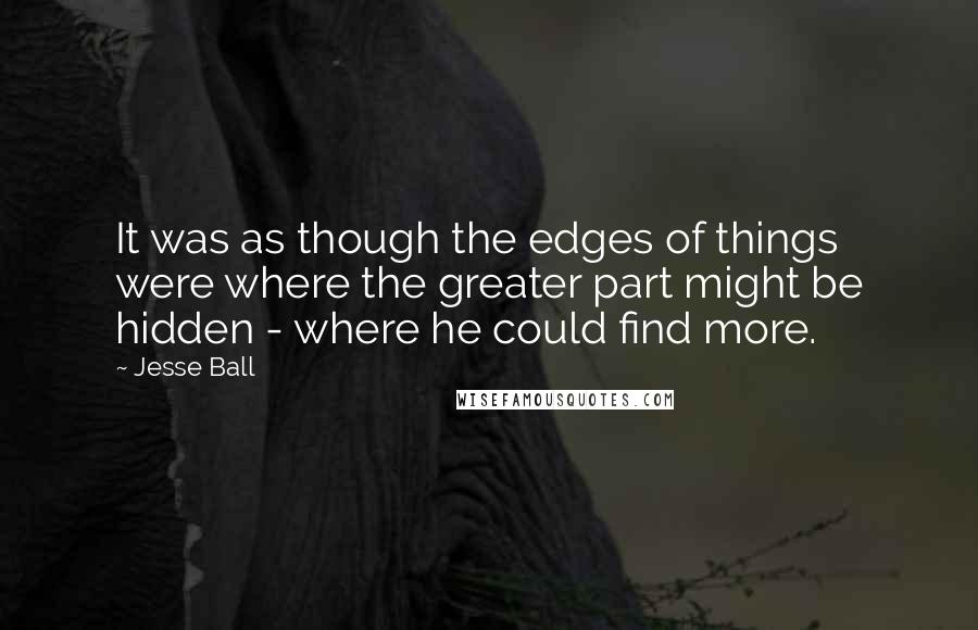 Jesse Ball Quotes: It was as though the edges of things were where the greater part might be hidden - where he could find more.