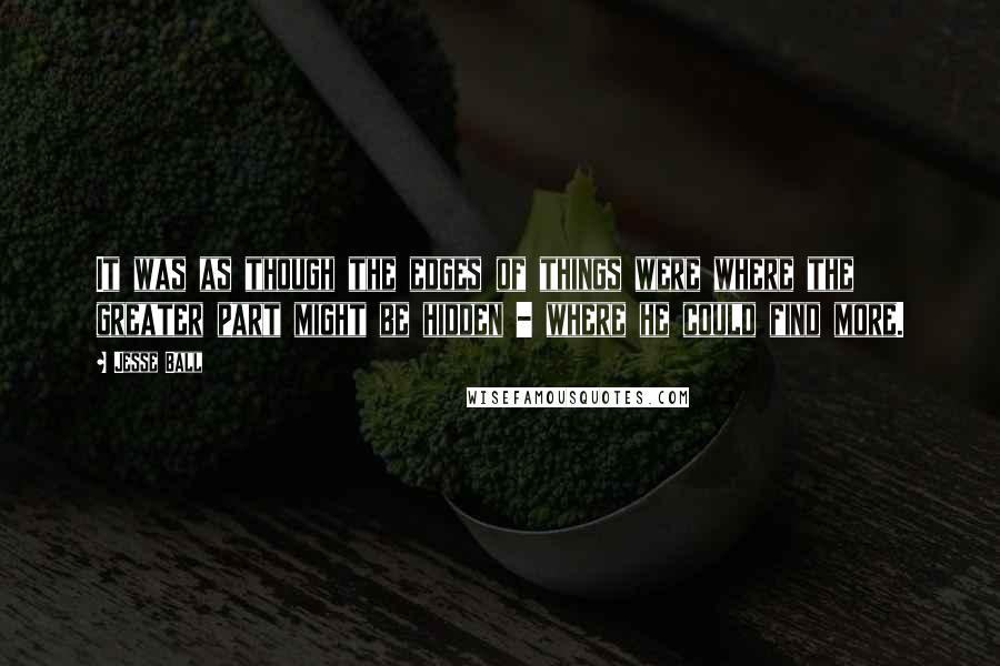 Jesse Ball Quotes: It was as though the edges of things were where the greater part might be hidden - where he could find more.