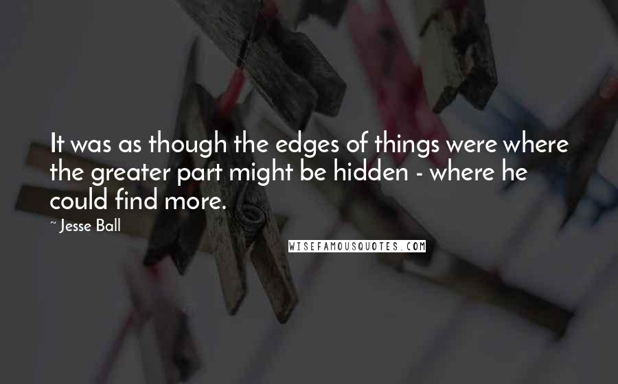 Jesse Ball Quotes: It was as though the edges of things were where the greater part might be hidden - where he could find more.