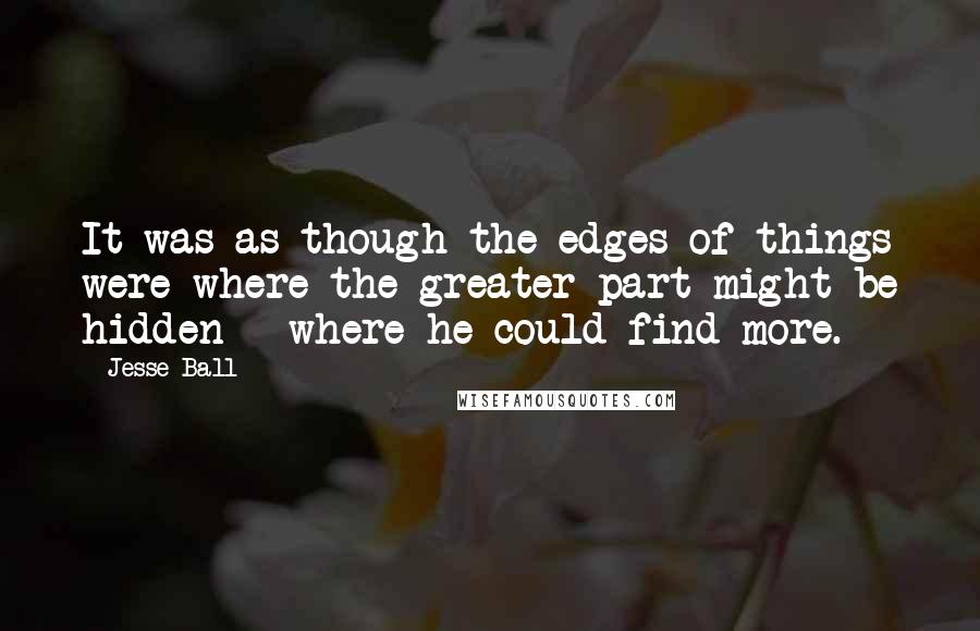 Jesse Ball Quotes: It was as though the edges of things were where the greater part might be hidden - where he could find more.