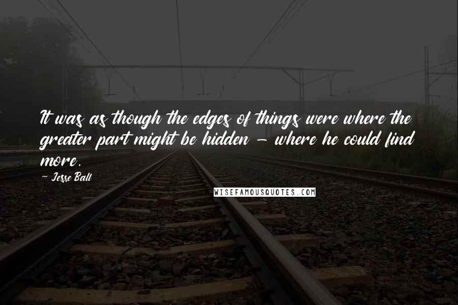 Jesse Ball Quotes: It was as though the edges of things were where the greater part might be hidden - where he could find more.