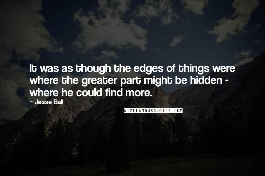 Jesse Ball Quotes: It was as though the edges of things were where the greater part might be hidden - where he could find more.