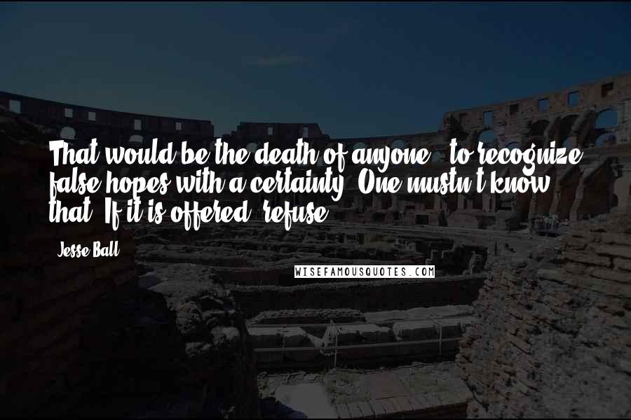 Jesse Ball Quotes: That would be the death of anyone - to recognize false hopes with a certainty. One mustn't know that. If it is offered, refuse!