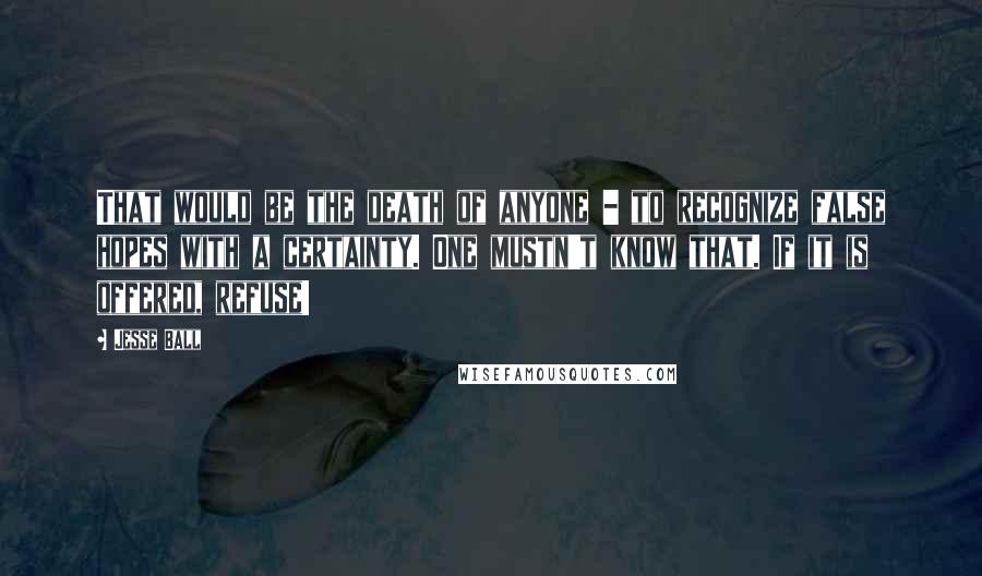 Jesse Ball Quotes: That would be the death of anyone - to recognize false hopes with a certainty. One mustn't know that. If it is offered, refuse!