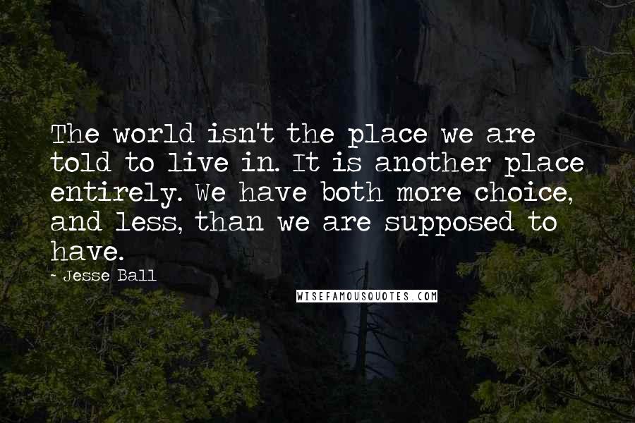 Jesse Ball Quotes: The world isn't the place we are told to live in. It is another place entirely. We have both more choice, and less, than we are supposed to have.