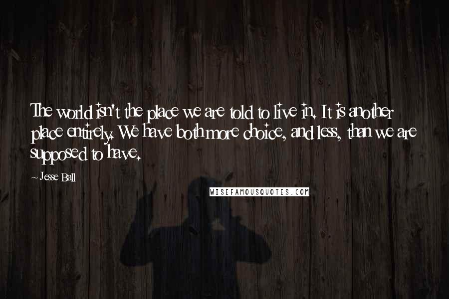 Jesse Ball Quotes: The world isn't the place we are told to live in. It is another place entirely. We have both more choice, and less, than we are supposed to have.