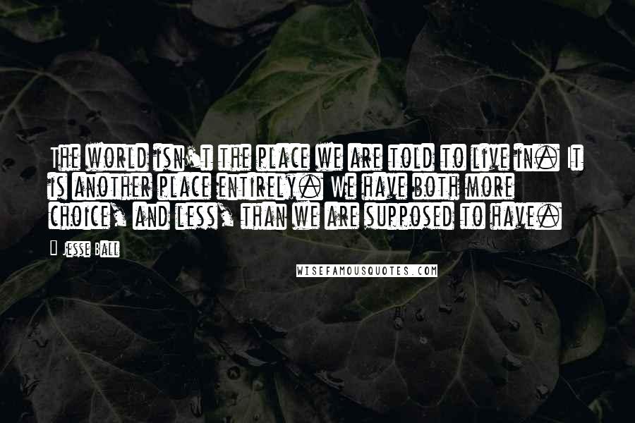 Jesse Ball Quotes: The world isn't the place we are told to live in. It is another place entirely. We have both more choice, and less, than we are supposed to have.