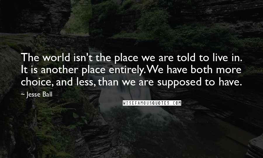 Jesse Ball Quotes: The world isn't the place we are told to live in. It is another place entirely. We have both more choice, and less, than we are supposed to have.