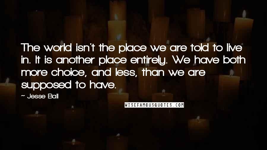 Jesse Ball Quotes: The world isn't the place we are told to live in. It is another place entirely. We have both more choice, and less, than we are supposed to have.