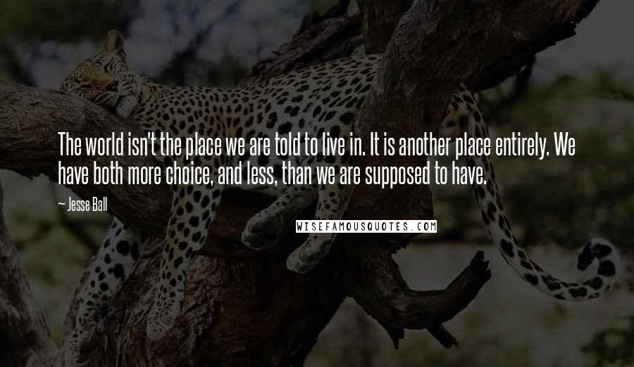 Jesse Ball Quotes: The world isn't the place we are told to live in. It is another place entirely. We have both more choice, and less, than we are supposed to have.