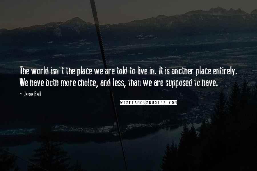 Jesse Ball Quotes: The world isn't the place we are told to live in. It is another place entirely. We have both more choice, and less, than we are supposed to have.