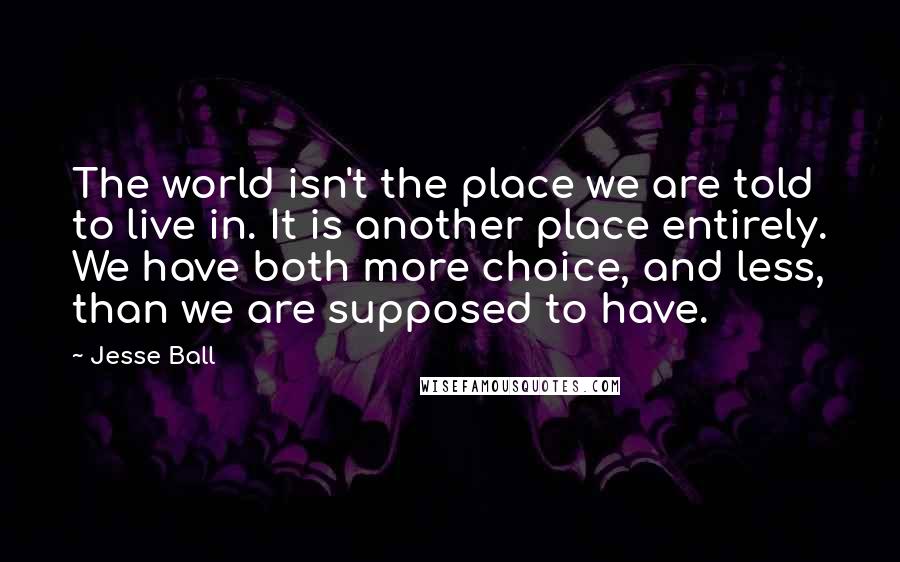 Jesse Ball Quotes: The world isn't the place we are told to live in. It is another place entirely. We have both more choice, and less, than we are supposed to have.