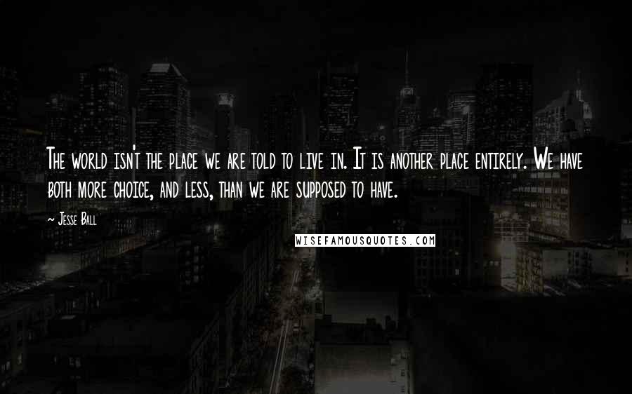 Jesse Ball Quotes: The world isn't the place we are told to live in. It is another place entirely. We have both more choice, and less, than we are supposed to have.