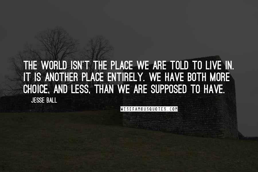 Jesse Ball Quotes: The world isn't the place we are told to live in. It is another place entirely. We have both more choice, and less, than we are supposed to have.