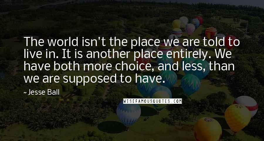 Jesse Ball Quotes: The world isn't the place we are told to live in. It is another place entirely. We have both more choice, and less, than we are supposed to have.