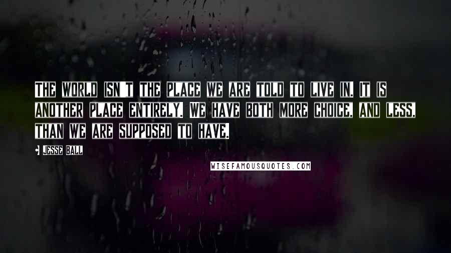 Jesse Ball Quotes: The world isn't the place we are told to live in. It is another place entirely. We have both more choice, and less, than we are supposed to have.