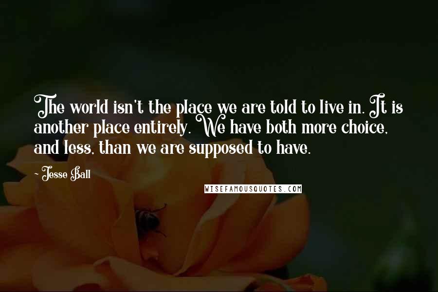 Jesse Ball Quotes: The world isn't the place we are told to live in. It is another place entirely. We have both more choice, and less, than we are supposed to have.