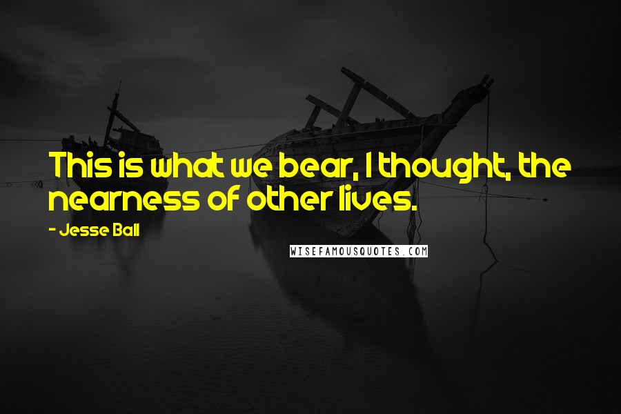 Jesse Ball Quotes: This is what we bear, I thought, the nearness of other lives.