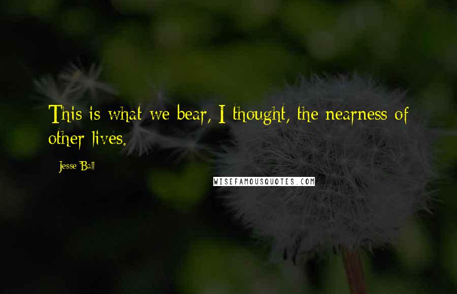 Jesse Ball Quotes: This is what we bear, I thought, the nearness of other lives.