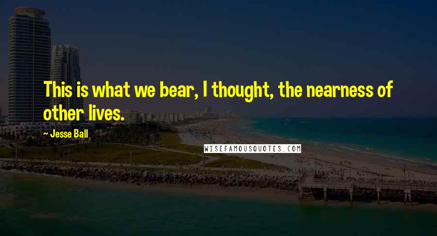 Jesse Ball Quotes: This is what we bear, I thought, the nearness of other lives.