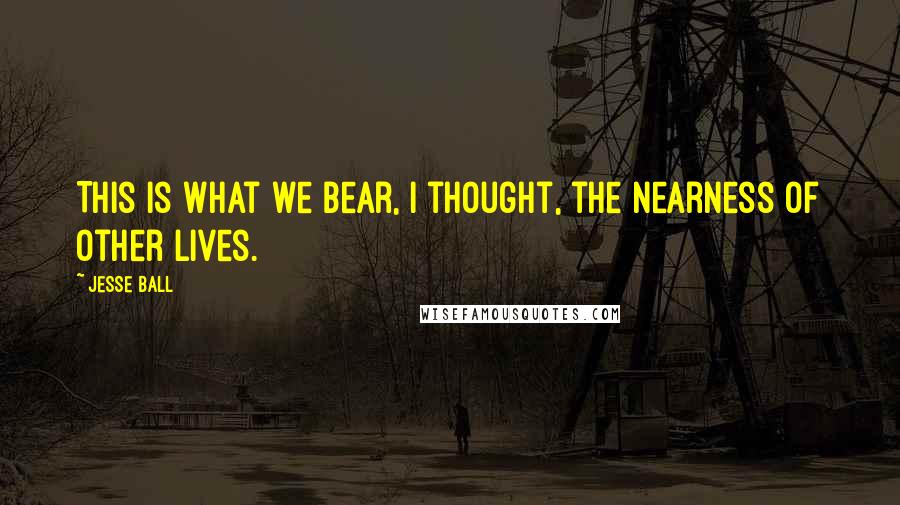 Jesse Ball Quotes: This is what we bear, I thought, the nearness of other lives.